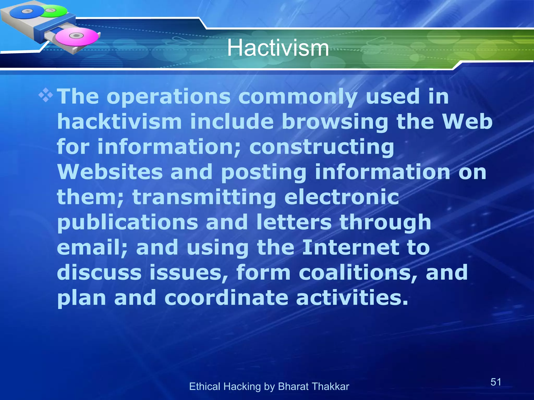 Hactivism The operations commonly used in hacktivism include browsing the Web for information; constructing Websites and posting information on them; transmitting electronic publications and letters through email; and using the Internet to discuss issues, form coalitions, and plan and coordinate activities. 