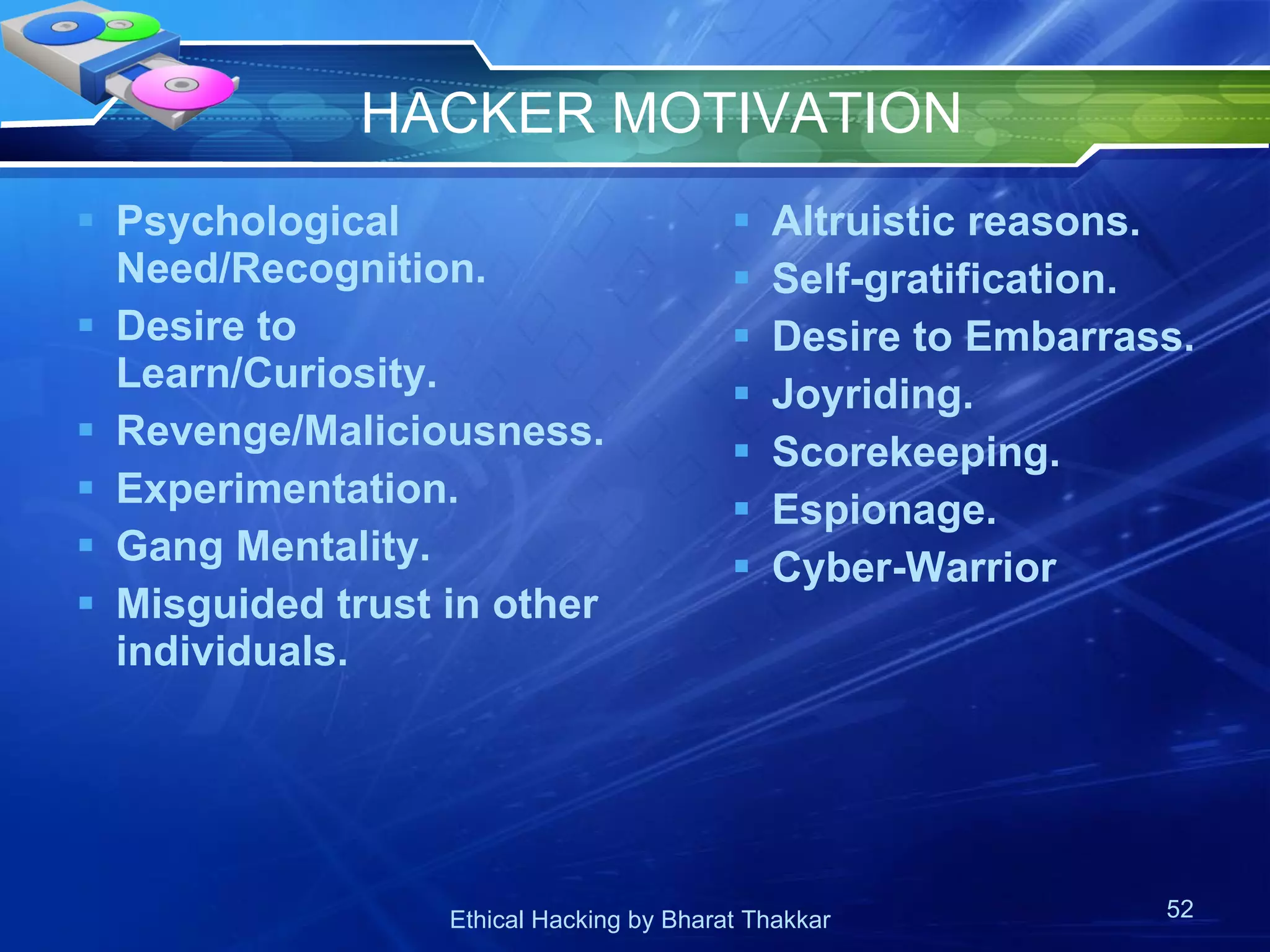 HACKER MOTIVATION Psychological Need/Recognition. Desire to Learn/Curiosity. Revenge/Maliciousness. Experimentation. Gang Mentality. Misguided trust in other individuals. Altruistic reasons. Self-gratification. Desire to Embarrass. Joyriding. Scorekeeping. Espionage.  Cyber-Warrior 