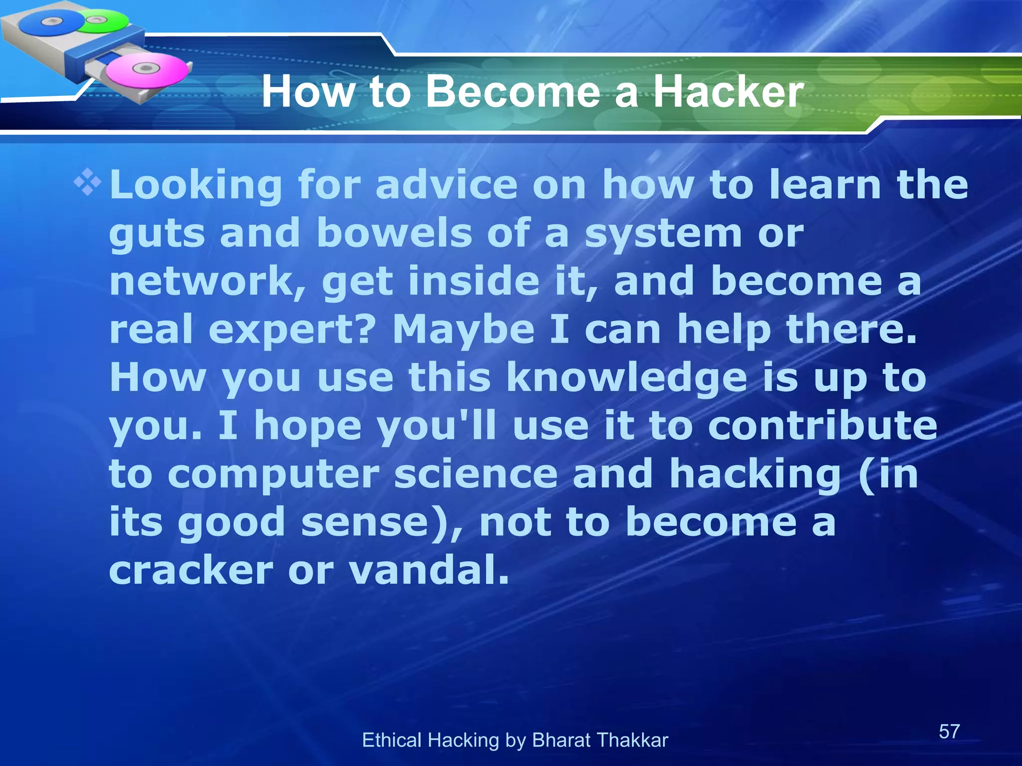 How to Become a Hacker Looking for advice on how to learn the guts and bowels of a system or network, get inside it, and become a real expert? Maybe I can help there. How you use this knowledge is up to you. I hope you'll use it to contribute to computer science and hacking (in its good sense), not to become a cracker or vandal.  