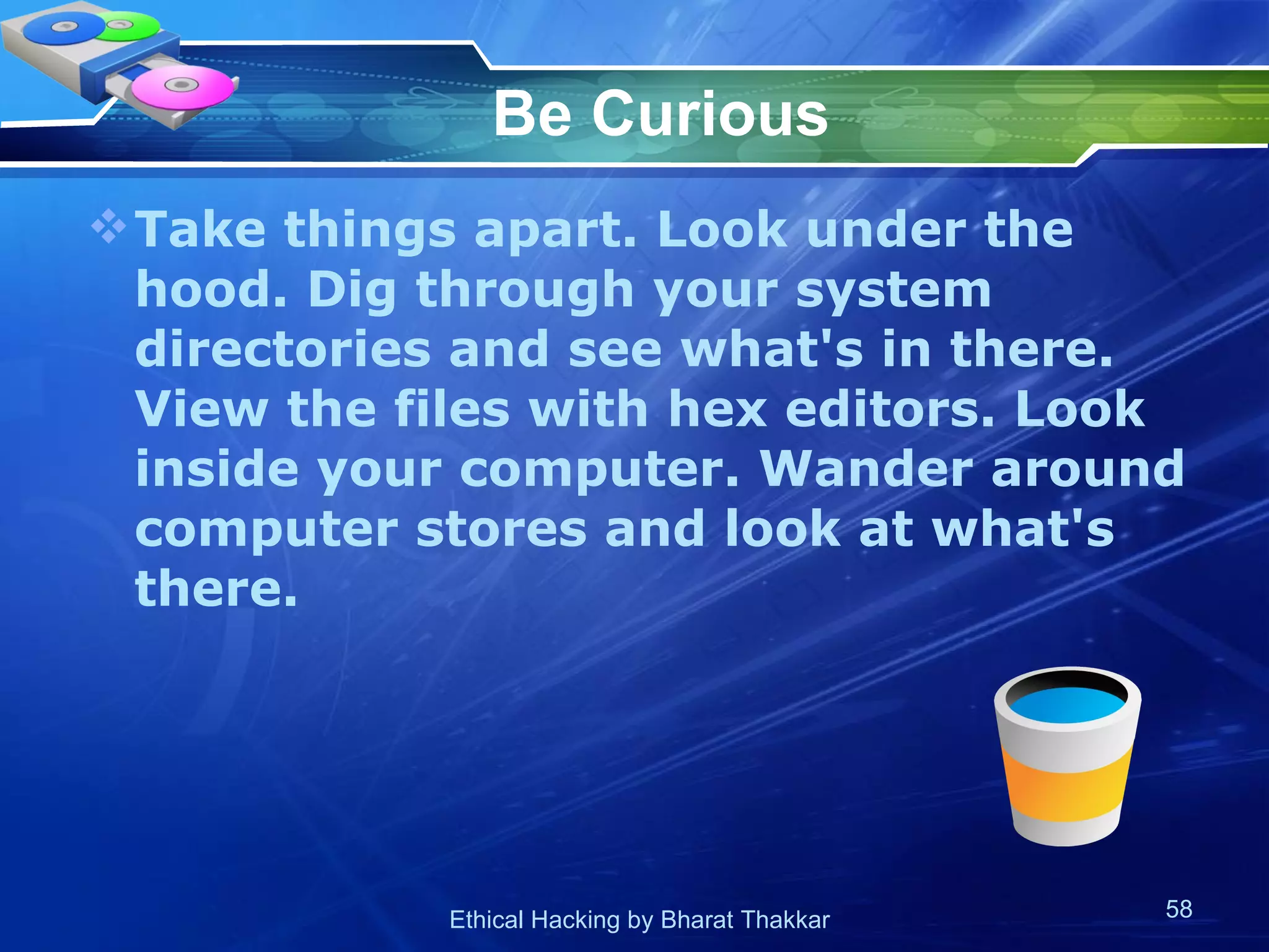 Be Curious Take things apart. Look under the hood. Dig through your system directories and see what's in there. View the files with hex editors. Look inside your computer. Wander around computer stores and look at what's there.  