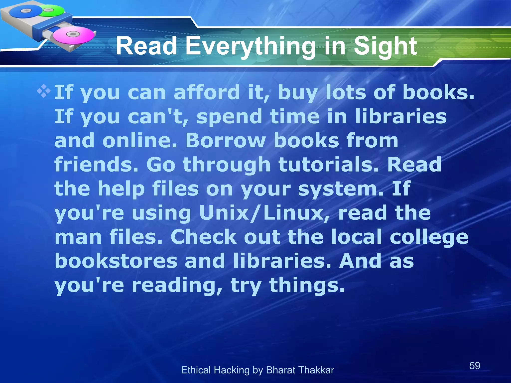 Read Everything in Sight If you can afford it, buy lots of books. If you can't, spend time in libraries and online. Borrow books from friends. Go through tutorials. Read the help files on your system. If you're using Unix/Linux, read the man files. Check out the local college bookstores and libraries. And as you're reading, try things. 