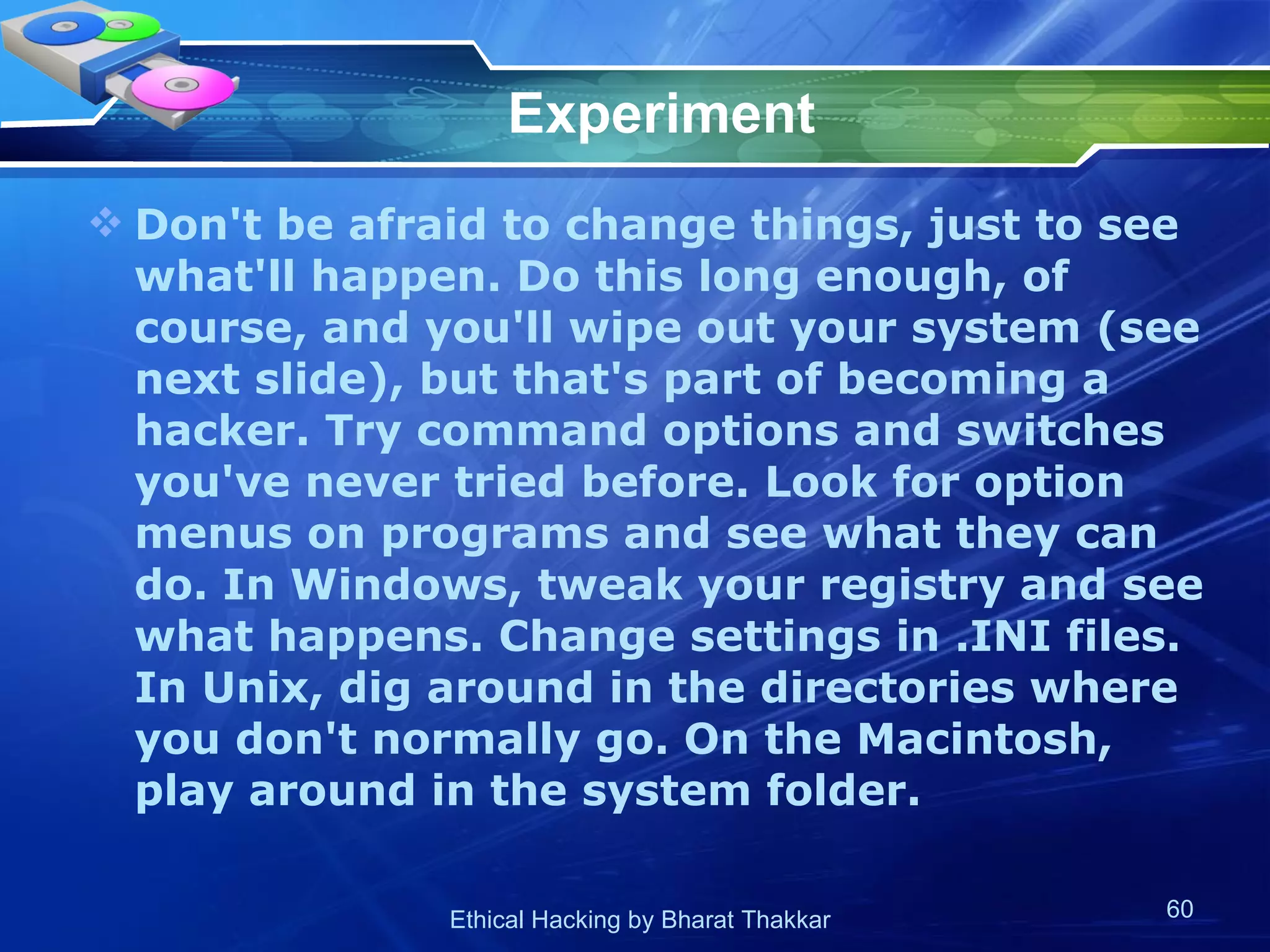 Experiment Don't be afraid to change things, just to see what'll happen. Do this long enough, of course, and you'll wipe out your system (see next slide), but that's part of becoming a hacker. Try command options and switches you've never tried before. Look for option menus on programs and see what they can do. In Windows, tweak your registry and see what happens. Change settings in .INI files. In Unix, dig around in the directories where you don't normally go. On the Macintosh, play around in the system folder.  