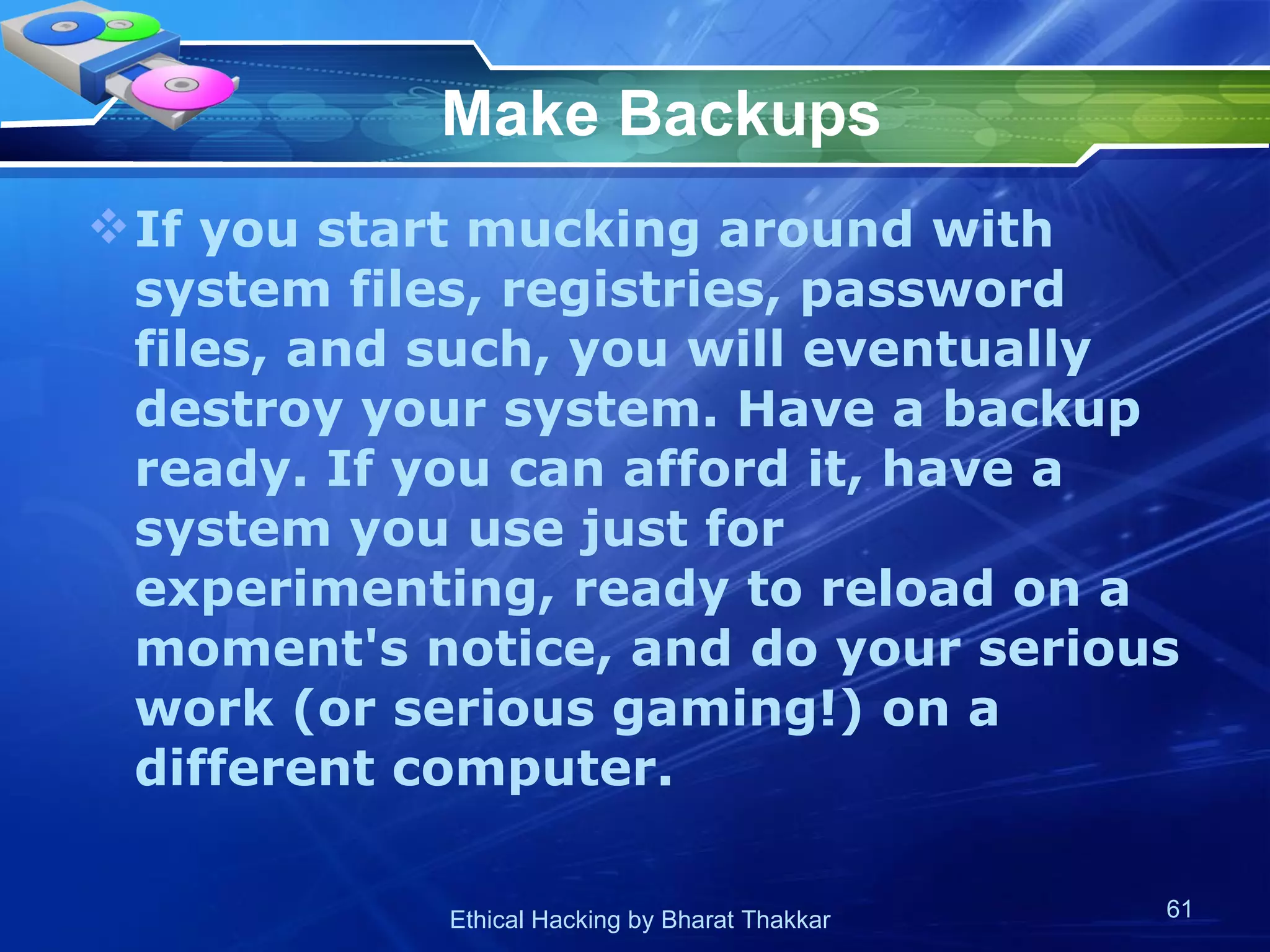Make Backups If you start mucking around with system files, registries, password files, and such, you will eventually destroy your system. Have a backup ready. If you can afford it, have a system you use just for experimenting, ready to reload on a moment's notice, and do your serious work (or serious gaming!) on a different computer.  