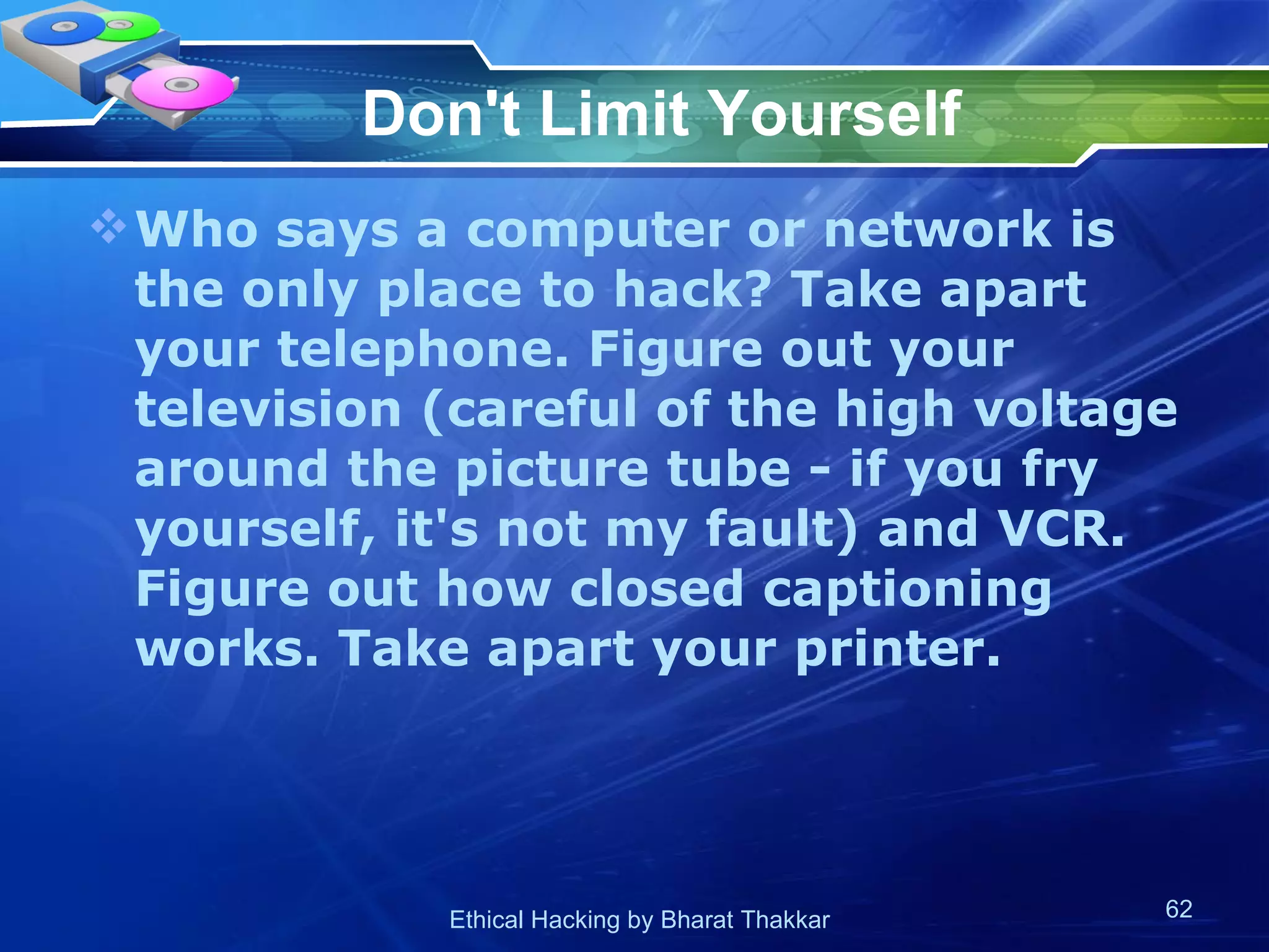 Don't Limit Yourself Who says a computer or network is the only place to hack? Take apart your telephone. Figure out your television (careful of the high voltage around the picture tube - if you fry yourself, it's not my fault) and VCR. Figure out how closed captioning works. Take apart your printer.  