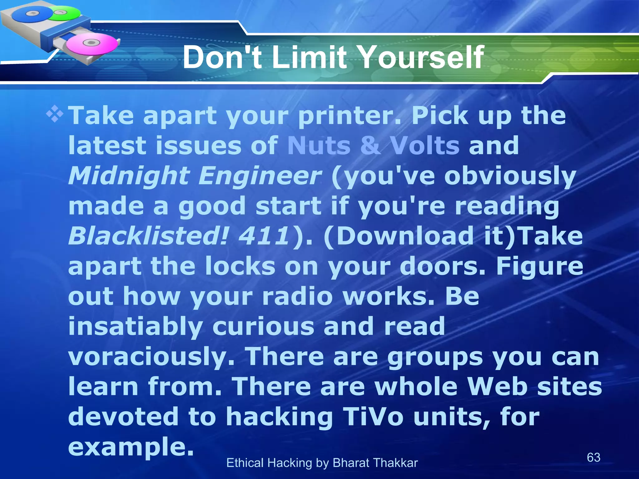 Don't Limit Yourself Take apart your printer. Pick up the latest issues of  Nuts & Volts  and  Midnight Engineer  (you've obviously made a good start if you're reading  Blacklisted! 411 ). (Download it)Take apart the locks on your doors. Figure out how your radio works. Be insatiably curious and read voraciously. There are groups you can learn from. There are whole Web sites devoted to hacking TiVo units, for example.  