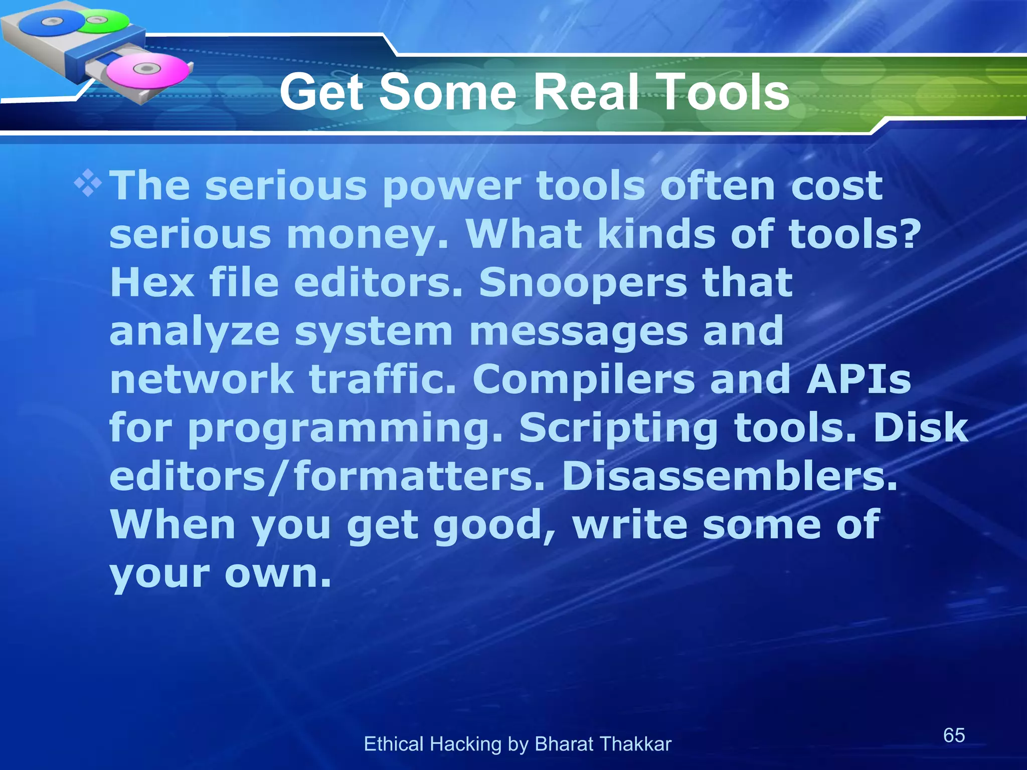 Get Some Real Tools The serious power tools often cost serious money. What kinds of tools? Hex file editors. Snoopers that analyze system messages and network traffic. Compilers and APIs for programming. Scripting tools. Disk editors/formatters. Disassemblers. When you get good, write some of your own.  