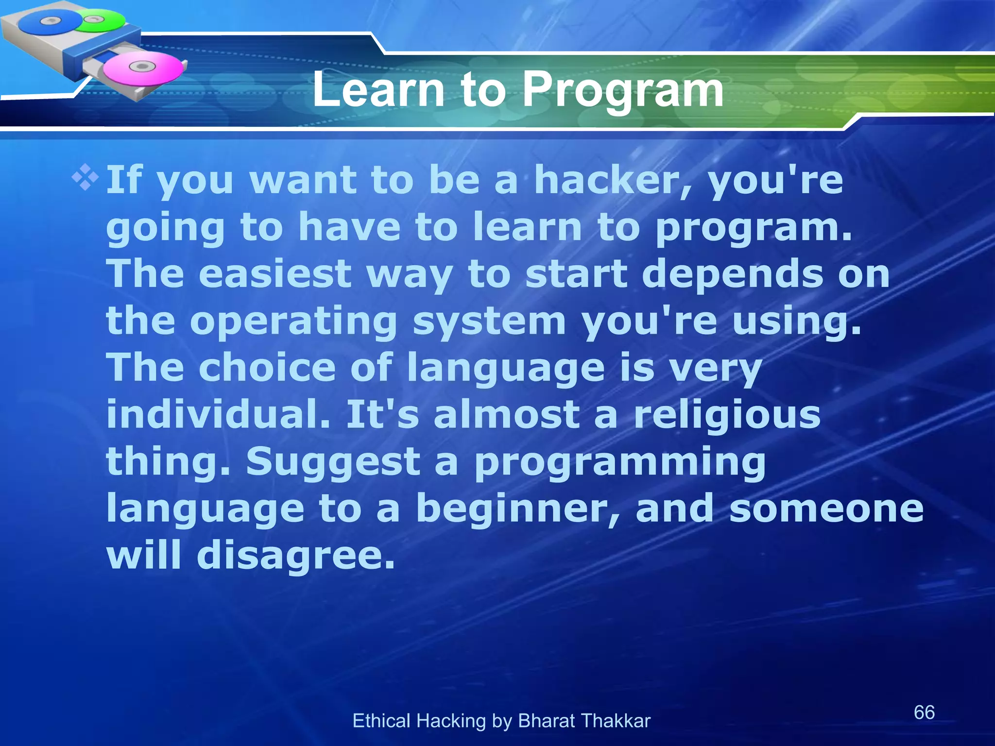 Learn to Program If you want to be a hacker, you're going to have to learn to program. The easiest way to start depends on the operating system you're using. The choice of language is very individual. It's almost a religious thing. Suggest a programming language to a beginner, and someone will disagree.  