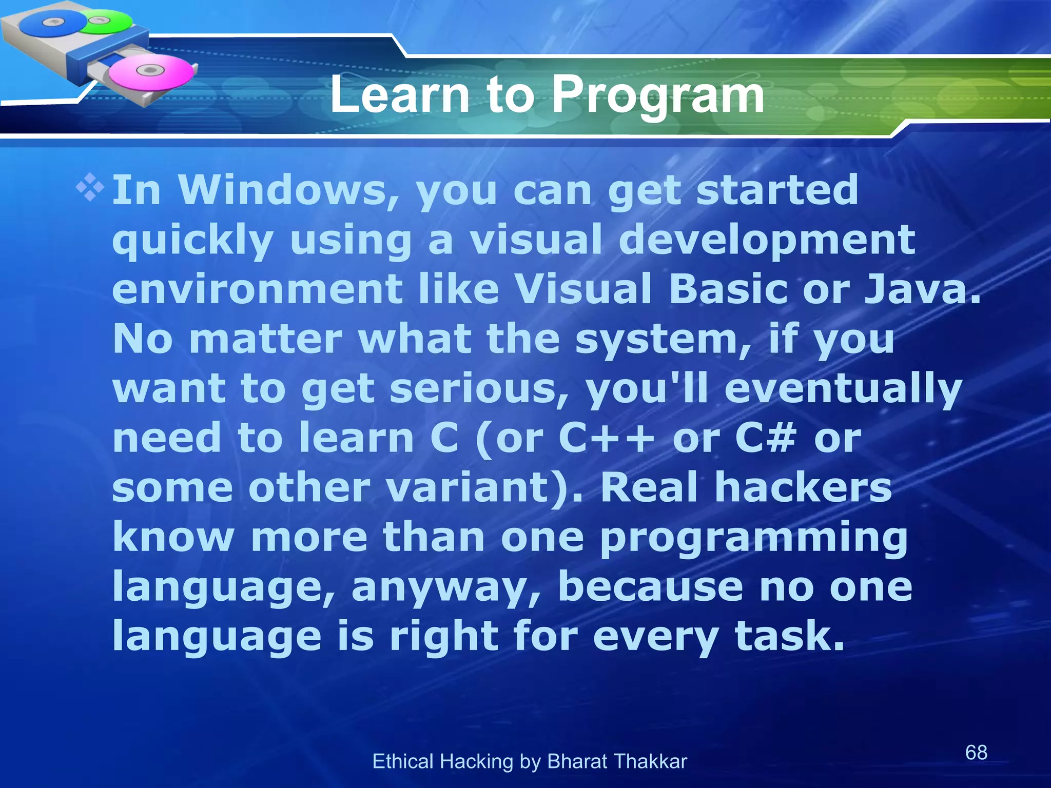 Learn to Program In Windows, you can get started quickly using a visual development environment like Visual Basic or Java. No matter what the system, if you want to get serious, you'll eventually need to learn C (or C++ or C# or some other variant). Real hackers know more than one programming language, anyway, because no one language is right for every task.  