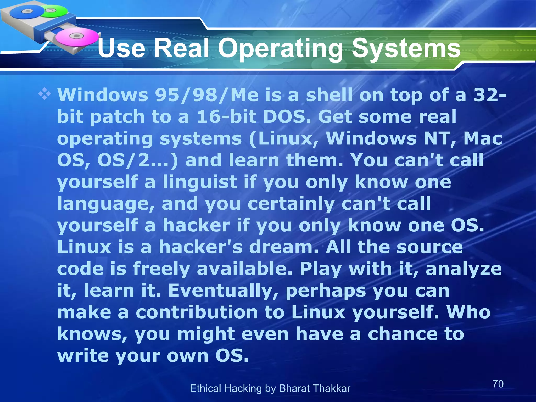 Use Real Operating Systems Windows 95/98/Me is a shell on top of a 32-bit patch to a 16-bit DOS. Get some real operating systems (Linux, Windows NT, Mac OS, OS/2...) and learn them. You can't call yourself a linguist if you only know one language, and you certainly can't call yourself a hacker if you only know one OS. Linux is a hacker's dream. All the source code is freely available. Play with it, analyze it, learn it. Eventually, perhaps you can make a contribution to Linux yourself. Who knows, you might even have a chance to write your own OS.  