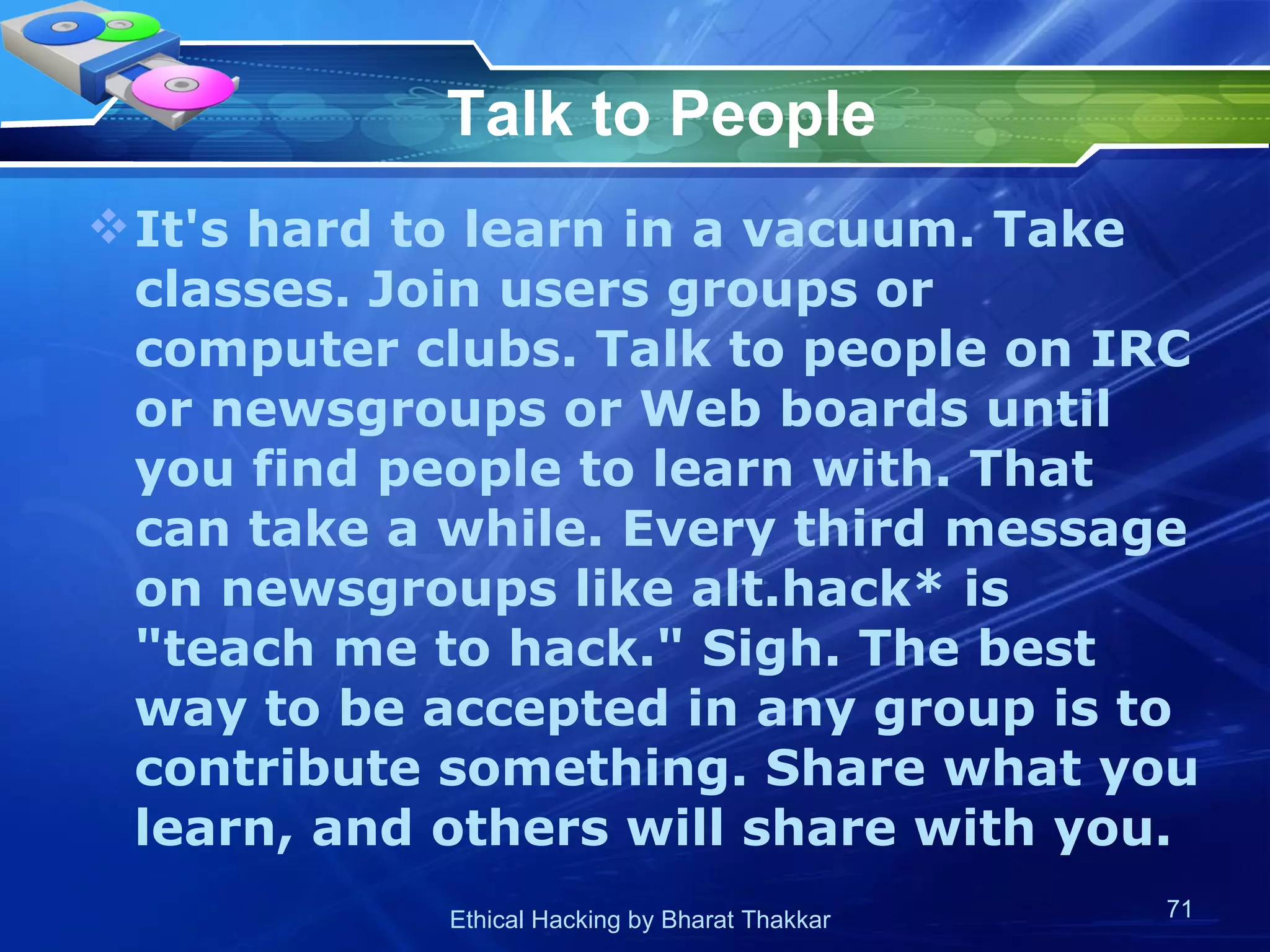 Talk to People It's hard to learn in a vacuum. Take classes. Join users groups or computer clubs. Talk to people on IRC or newsgroups or Web boards until you find people to learn with. That can take a while. Every third message on newsgroups like alt.hack* is &quot;teach me to hack.&quot; Sigh. The best way to be accepted in any group is to contribute something. Share what you learn, and others will share with you.  