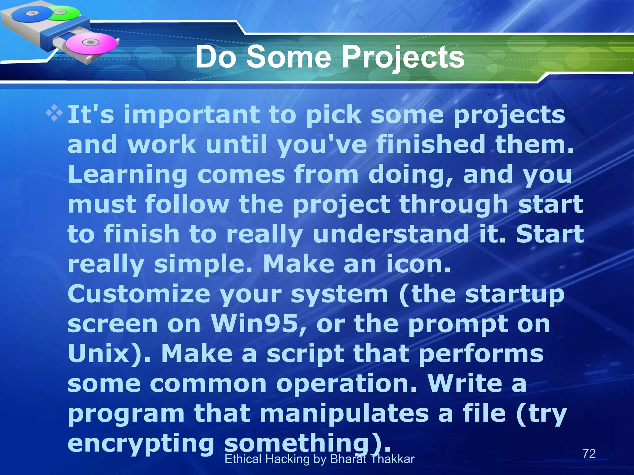 Do Some Projects It's important to pick some projects and work until you've finished them. Learning comes from doing, and you must follow the project through start to finish to really understand it. Start really simple. Make an icon. Customize your system (the startup screen on Win95, or the prompt on Unix). Make a script that performs some common operation. Write a program that manipulates a file (try encrypting something).  