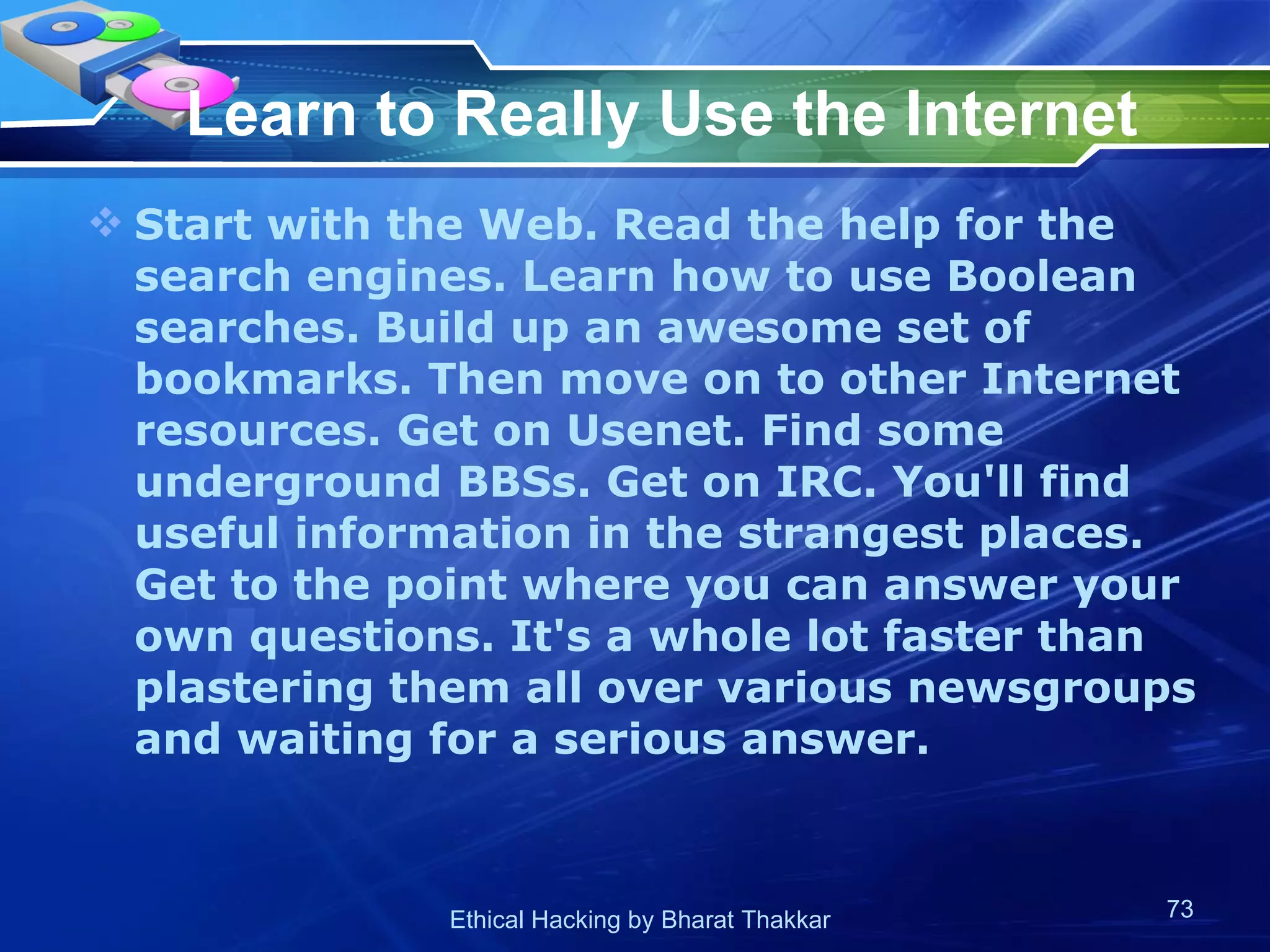 Learn to Really Use the Internet Start with the Web. Read the help for the search engines. Learn how to use Boolean searches. Build up an awesome set of bookmarks. Then move on to other Internet resources. Get on Usenet. Find some underground BBSs. Get on IRC. You'll find useful information in the strangest places. Get to the point where you can answer your own questions. It's a whole lot faster than plastering them all over various newsgroups and waiting for a serious answer.  