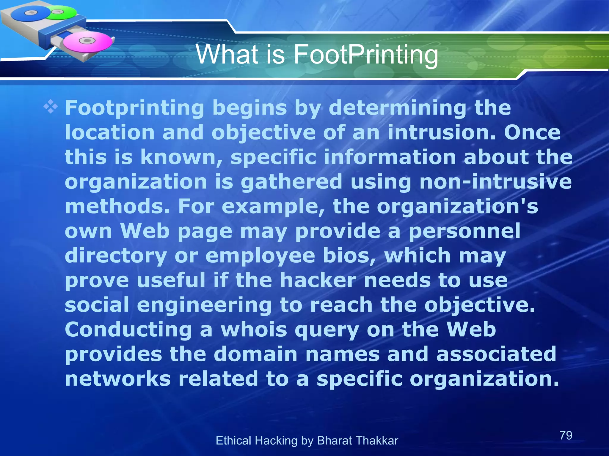 What is FootPrinting Footprinting begins by determining the location and objective of an intrusion. Once this is known, specific information about the organization is gathered using non-intrusive methods. For example, the organization's own Web page may provide a personnel directory or employee bios, which may prove useful if the hacker needs to use social engineering to reach the objective. Conducting a whois query on the Web provides the domain names and associated networks related to a specific organization.  