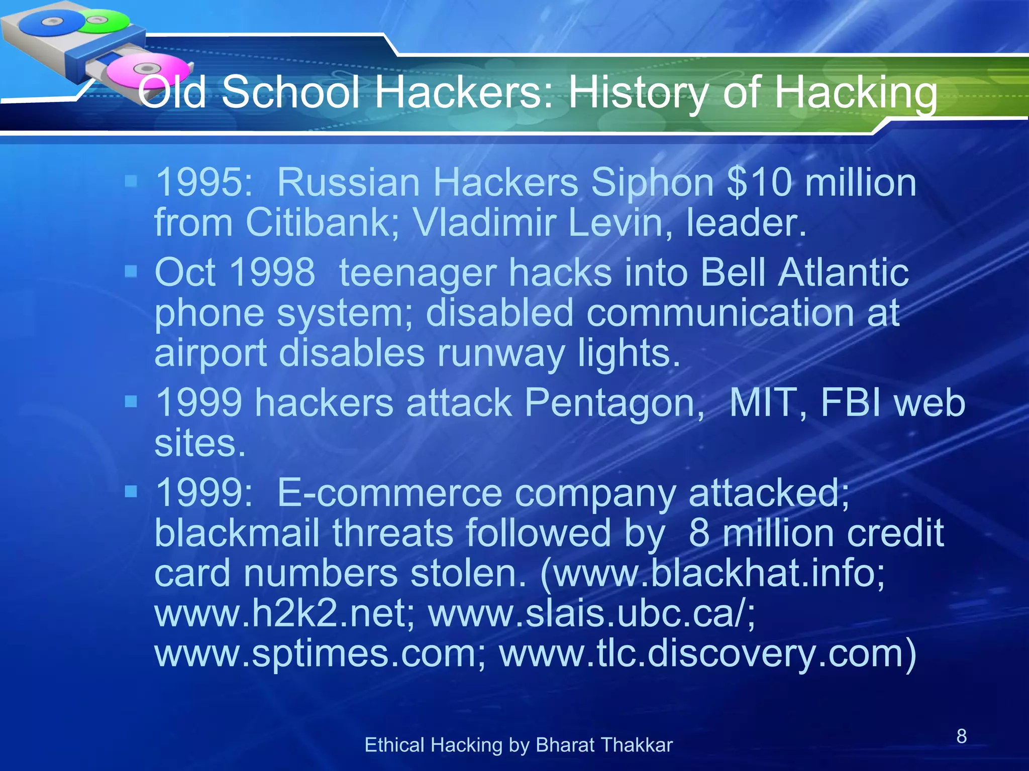 Old School Hackers: History of Hacking  1995:  Russian Hackers Siphon $10 million from Citibank; Vladimir Levin, leader. Oct 1998  teenager hacks into Bell Atlantic phone system; disabled communication at airport disables runway lights. 1999 hackers attack Pentagon,  MIT, FBI web sites. 1999:  E-commerce company attacked;  blackmail threats followed by  8 million credit card numbers stolen. (www.blackhat.info; www.h2k2.net; www.slais.ubc.ca/; www.sptimes.com; www.tlc.discovery.com)  