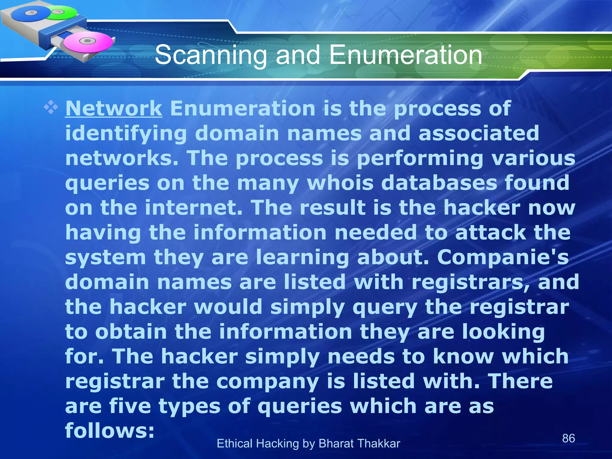 Scanning and Enumeration Network  Enumeration is the process of identifying domain names and associated networks. The process is performing various queries on the many whois databases found on the internet. The result is the hacker now having the information needed to attack the system they are learning about. Companie's domain names are listed with registrars, and the hacker would simply query the registrar to obtain the information they are looking for. The hacker simply needs to know which registrar the company is listed with. There are five types of queries which are as follows:  
