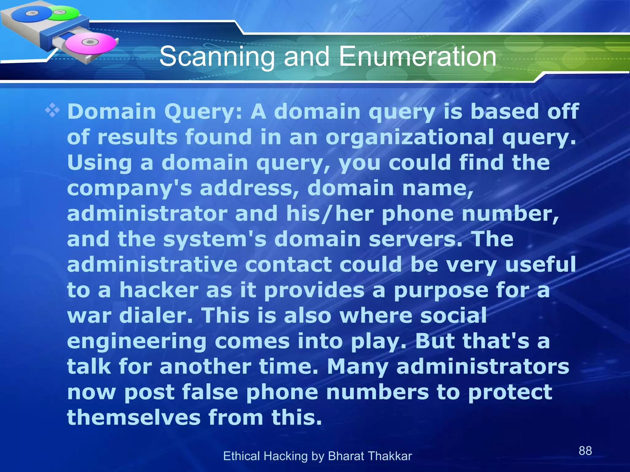 Scanning and Enumeration Domain Query: A domain query is based off of results found in an organizational query. Using a domain query, you could find the company's address, domain name, administrator and his/her phone number, and the system's domain servers. The administrative contact could be very useful to a hacker as it provides a purpose for a war dialer. This is also where social engineering comes into play. But that's a talk for another time. Many administrators now post false phone numbers to protect themselves from this.  
