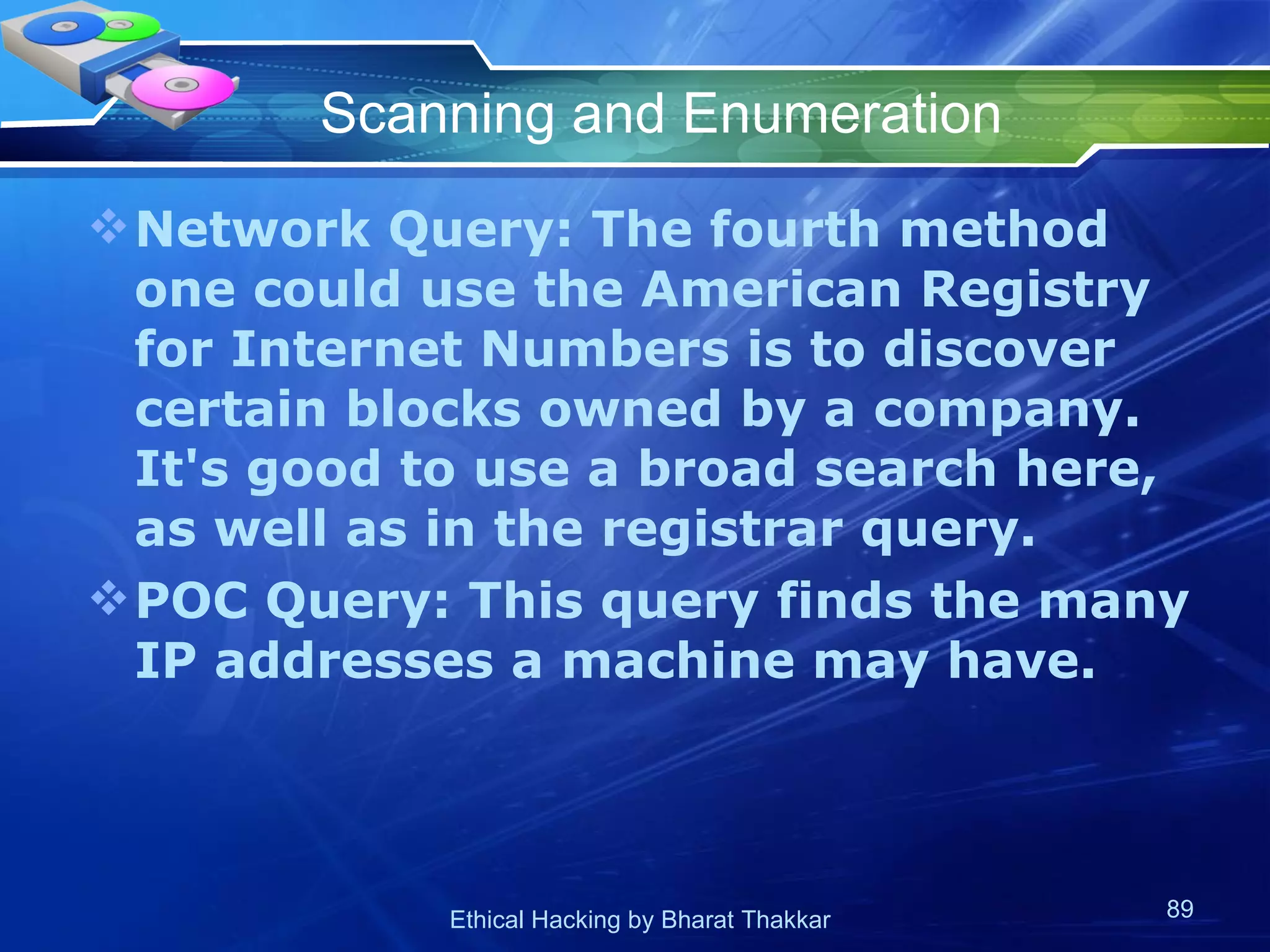 Scanning and Enumeration Network Query: The fourth method one could use the American Registry for Internet Numbers is to discover certain blocks owned by a company. It's good to use a broad search here, as well as in the registrar query. POC Query: This query finds the many IP addresses a machine may have. 