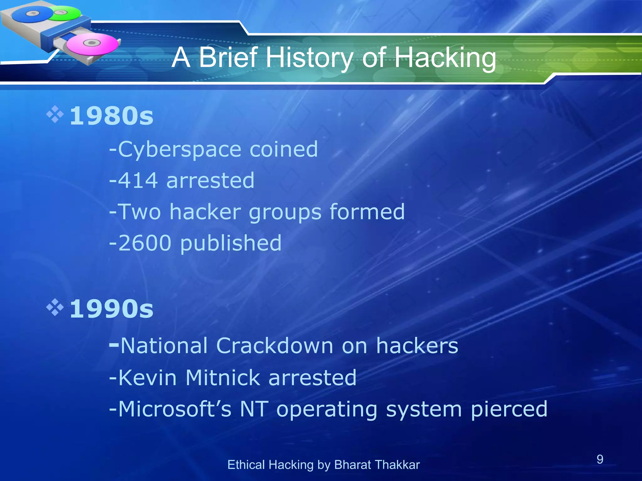 A Brief History of Hacking 1980s -Cyberspace coined -414 arrested -Two hacker groups formed -2600 published 1990s - National Crackdown on hackers -Kevin Mitnick arrested -Microsoft’s NT operating system pierced 