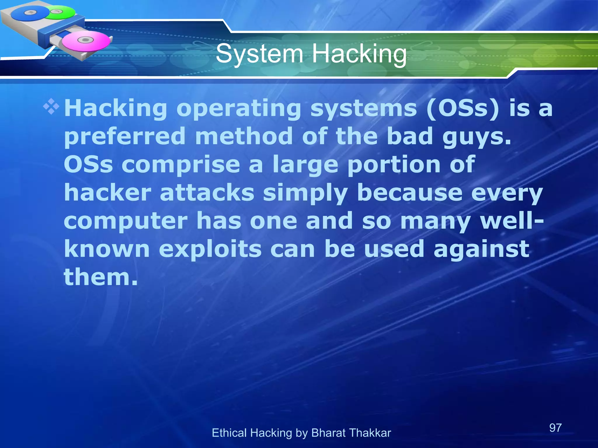 System Hacking Hacking operating systems (OSs) is a preferred method of the bad guys. OSs comprise a large portion of hacker attacks simply because every computer has one and so many well-known exploits can be used against them. 