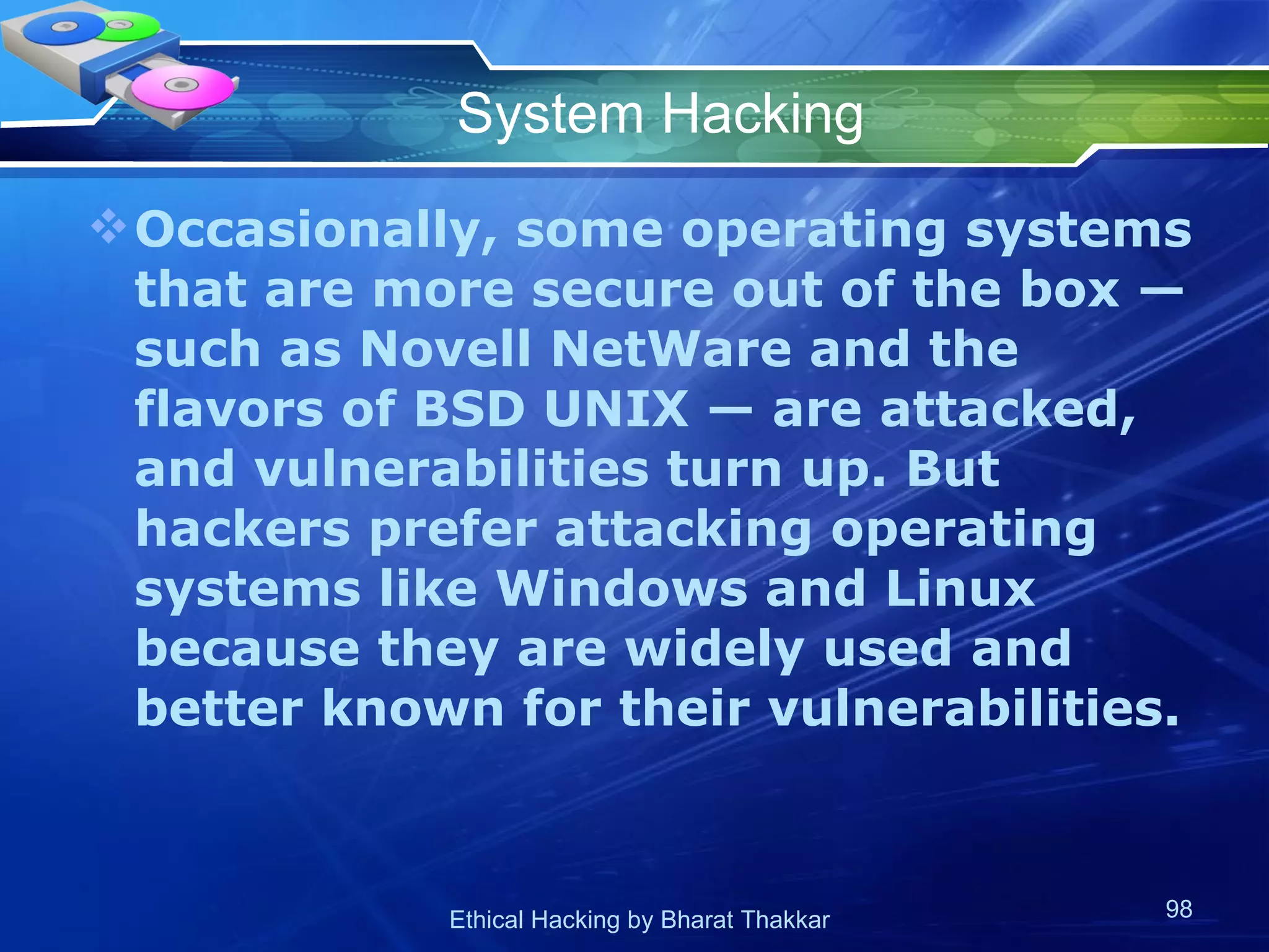 System Hacking Occasionally, some operating systems that are more secure out of the box — such as Novell NetWare and the flavors of BSD UNIX — are attacked, and vulnerabilities turn up. But hackers prefer attacking operating systems like Windows and Linux because they are widely used and better known for their vulnerabilities. 