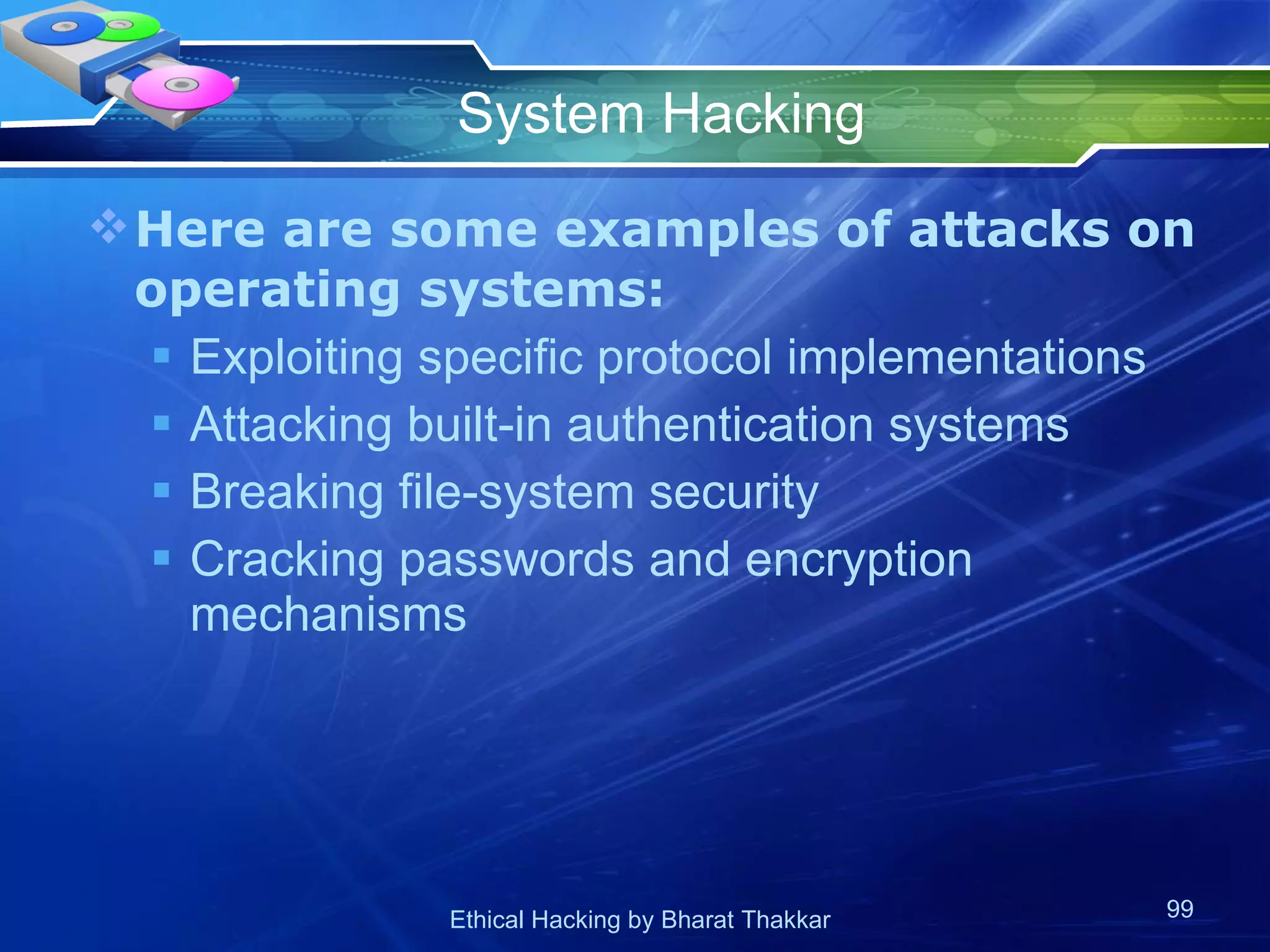 System Hacking Here are some examples of attacks on operating systems: Exploiting specific protocol implementations Attacking built-in authentication systems Breaking file-system security Cracking passwords and encryption mechanisms 