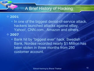 A Brief History of Hacking 2001 In one of the biggest denial-of-service attack, hackers launched attacks against eBay, Yahoo!, CNN.com., Amazon and others. 2007 Bank hit by “biggest ever” hack. Swedish Bank, Nordea recorded nearly $1 Million has been stolen in three months from 250 customer account. 