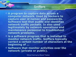 Sniffers A program to capture data across a computer network. Used by hackers to capture user id names and passwords. Software tool that audits and identifies network traffic packets. Is also used legitimately by network operations and maintenance personnel to troubleshoot network problems. is a software program that is installed to monitor network traffic. Sniffers typically correct a certain number of characters at the beginning of ... Software that monitor activities over the network (private or public). 