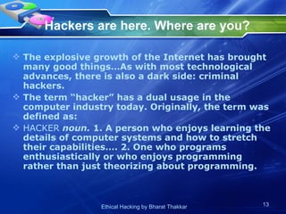 Hackers are here. Where are you?   The explosive growth of the Internet has brought many good things…As with most technological advances, there is also a dark side: criminal hackers.  The term “hacker” has a dual usage in the computer industry today. Originally, the term was defined as:  HACKER  noun.  1. A person who enjoys learning the details of computer systems and how to stretch their capabilities…. 2. One who programs enthusiastically or who enjoys programming rather than just theorizing about programming.  