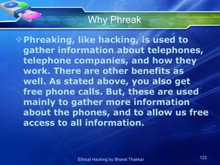 Why Phreak Phreaking, like hacking, is used to gather information about telephones, telephone companies, and how they work. There are other benefits as well. As stated above, you also get free phone calls. But, these are used mainly to gather more information about the phones, and to allow us free access to all information.  