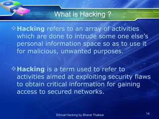 What is Hacking ? Hacking  refers to an array of activities which are done to intrude some one else’s personal information space so as to use it for malicious, unwanted purposes. Hacking  is a term used to refer to activities aimed at exploiting security flaws to obtain critical information for gaining access to secured networks. 