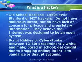 What is a Hacker? Old School Hackers:  1960s style Stanford or MIT hackers.  Do not have malicious intent, but do have lack of concern for privacy and proprietary information.  They believe the Internet was designed to be an open system. Script Kiddies or Cyber-Punks:  Between 12-30; predominantly white and male; bored in school; get caught due to bragging online; intent is to vandalize or disrupt systems. 