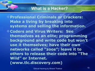 What is a Hacker? Professional Criminals or Crackers:  Make a living by breaking into systems and selling the information. Coders and Virus Writers:  See themselves as an elite; programming background and write code but won’t use it themselves; have their own networks called “zoos”; leave it to others to release their code into “The Wild” or Internet. (www.tlc.discovery.com) 