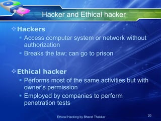 Hacker and Ethical hacker Hackers Access computer system or network without authorization Breaks the law; can go to prison Ethical hacker Performs most of the same activities but with owner’s permission Employed by companies to perform penetration tests 