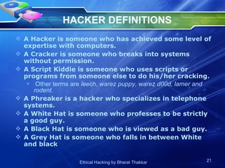 HACKER DEFINITIONS A Hacker is someone who has achieved some level of expertise with computers. A Cracker is someone who breaks into systems without permission. A Script Kiddie is someone who uses scripts or programs from someone else to do his/her cracking. Other terms are  leech ,  warez puppy, warez d00d, lamer and rodent. A Phreaker is a hacker who specializes in telephone systems. A White Hat is someone who professes to be strictly a good guy. A Black Hat is someone who is viewed as a bad guy. A Grey Hat is someone who falls in between White and black 