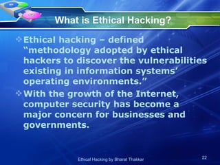 What is Ethical Hacking?   Ethical hacking – defined “methodology adopted by ethical hackers to discover the vulnerabilities existing in information systems’ operating environments.” With the growth of the Internet, computer security has become a major concern for businesses and governments.  