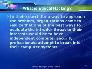 What is Ethical Hacking?   In their search for a way to approach the problem, organizations came to realize that one of the best ways to evaluate the intruder threat to their interests would be to have independent computer security professionals attempt to break into their computer systems.  