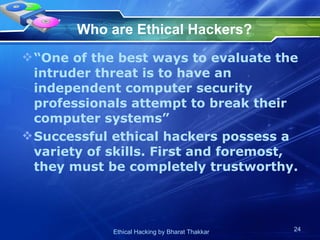 Who are Ethical Hackers?   “One of the best ways to evaluate the intruder threat is to have an independent computer security professionals attempt to break their computer systems”  Successful ethical hackers possess a variety of skills. First and foremost, they must be completely trustworthy.  