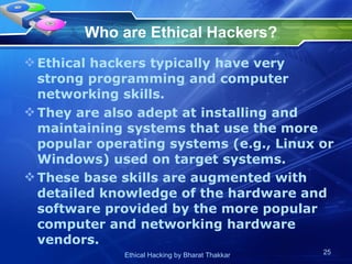 Who are Ethical Hackers?   Ethical hackers typically have very strong programming and computer networking skills.  They are also adept at installing and maintaining systems that use the more popular operating systems (e.g., Linux or Windows) used on target systems.  These base skills are augmented with detailed knowledge of the hardware and software provided by the more popular computer and networking hardware vendors.   