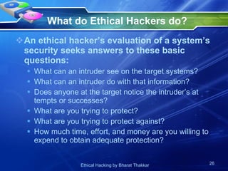 What do Ethical Hackers do?   An ethical hacker’s evaluation of a system’s security seeks answers to these basic questions:   What can an intruder see on the target systems?  What can an intruder do with that information?  Does anyone at the target notice the intruder’s at tempts or successes?  What are you trying to protect?  What are you trying to protect against?  How much time, effort, and money are you willing to expend to obtain adequate protection?  