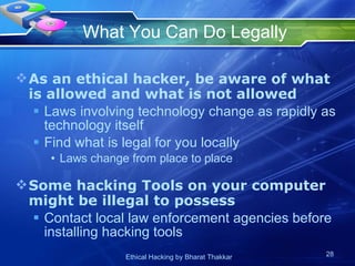What You Can Do Legally As an ethical hacker, be aware of what is allowed and what is not allowed Laws involving technology change as rapidly as technology itself Find what is legal for you locally Laws change from place to place  Some hacking Tools on your computer might be illegal to possess Contact local law enforcement agencies before installing hacking tools 