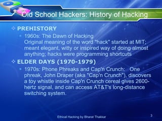 Old School Hackers: History of Hacking  PREHISTORY  1960s: The Dawn of Hacking Original meaning of the word &quot;hack&quot; started at MIT; meant elegant, witty or inspired way of doing almost anything; hacks were programming shortcuts ELDER DAYS (1970-1979) 1970s: Phone Phreaks and Cap'n Crunch:  One phreak, John Draper (aka &quot;Cap'n Crunch&quot;), discovers a toy whistle inside Cap'n Crunch cereal gives 2600-hertz signal, and can access AT&T's long-distance switching system. 