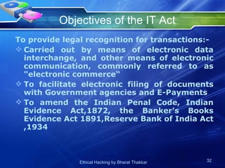 Objectives of the IT Act To provide legal recognition for transactions:- Carried out by means of electronic data interchange, and other means of electronic communication, commonly referred to as &quot;electronic commerce“ To facilitate electronic filing of documents with Government agencies and E-Payments To amend the Indian Penal Code, Indian Evidence Act,1872, the Banker’s Books Evidence Act 1891,Reserve Bank of India Act ,1934  