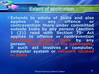 Extent of application Extends to whole of India and also applies to any offence or contravention there under committed outside India by any person {section 1 (2)} read with Section 75- Act applies to offence or contravention  committed outside India  by any person  irrespective of his nationality ,  if such act involves a computer, computer system or  network located in India  