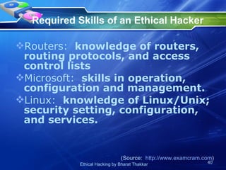 Required Skills of an Ethical Hacker Routers:   knowledge of routers, routing protocols, and access control lists Microsoft:   skills in operation, configuration and management. Linux:   knowledge of Linux/Unix; security setting, configuration, and services. (Source:  http://www.examcram.com ) 