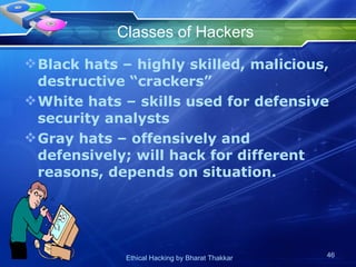Classes of Hackers Black hats – highly skilled, malicious, destructive “crackers” White hats – skills used for defensive security analysts Gray hats – offensively and defensively; will hack for different reasons, depends on situation. 
