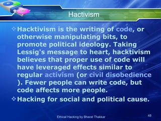Hactivism Hacktivism is the writing of  code , or otherwise manipulating bits, to promote political ideology. Taking Lessig's message to heart, hacktivism believes that proper use of code will have leveraged effects similar to regular  activism  (or  civil disobedience ). Fewer people can write code, but code affects more people.  Hacking for social and political cause. 