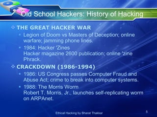 Old School Hackers: History of Hacking  THE GREAT HACKER WAR Legion of Doom vs Masters of Deception; online warfare; jamming phone lines. 1984: Hacker 'Zines Hacker magazine 2600 publication; online 'zine Phrack. CRACKDOWN (1986-1994) 1986: US Congress passes Computer Fraud and Abuse Act; crime to break into computer systems. 1988: The Morris Worm Robert T. Morris, Jr., launches self-replicating worm on ARPAnet. 