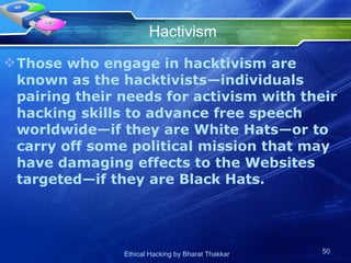 Hactivism Those who engage in hacktivism are known as the hacktivists—individuals pairing their needs for activism with their hacking skills to advance free speech worldwide—if they are White Hats—or to carry off some political mission that may have damaging effects to the Websites targeted—if they are Black Hats. 
