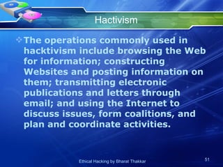 Hactivism The operations commonly used in hacktivism include browsing the Web for information; constructing Websites and posting information on them; transmitting electronic publications and letters through email; and using the Internet to discuss issues, form coalitions, and plan and coordinate activities. 