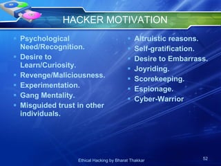 HACKER MOTIVATION Psychological Need/Recognition. Desire to Learn/Curiosity. Revenge/Maliciousness. Experimentation. Gang Mentality. Misguided trust in other individuals. Altruistic reasons. Self-gratification. Desire to Embarrass. Joyriding. Scorekeeping. Espionage.  Cyber-Warrior 